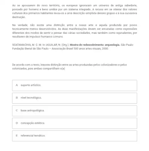 Ao se apossarem do novo território, os europeus ignoraram um universo de antiga sabedoria,
povoado por homens e bens unidos por um sistema integrado. A recusa em se inteirar dos valores
culturais dos primeiros habitantes levou-os a uma descrição simplista desses grupos e à sua sucessiva
destruição.
Na verdade, não existe uma distinção entre a nossa arte e aquela produzida por povos
tecnicamente menos desenvolvidos As duas manifestações devem ser encaradas como expressões
diferentes dos modos de sentir e pensar das várias sociedades, mas também como equivalentes, por
resultarem de impulsos humanos comuns.
SCATAMACHIA, M. C. M In: AGUILAR, N. (Org ). Mostra do redescobrimento : arqueologia. São Paulo:
Fundação Bienal de São Paulo - Associação Brasil 500 anos artes visuais , 2000.
De acordo com o texto, inexiste distinção entre as artes produzidas pelos colonizadores e pelos
colonizados, pois ambas compartiham 0(a)
square 
B nivel tecnológico.
C base antropológica
D concepção estética.
E referencial temático.