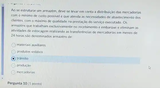 Ao se estruturar um armazém, deve-se levar em conta a distribuição das mercadorias
com o mínimo de custo possivel e que atenda as necessidades de abastecimento dos
clientes, com o máximo de qualidade na prestação do serviço executado. Os
armazéns que trabalham exclusivamente no recebimento e embarque e eliminam as
atividades de estocagem realizando as transferências de mercadorias em menos de
24 horas são denominados armazéns de:
materiais auxiliares
produtos voláteis
trânsito
produção
mercadorias
Pergunta 10 (1 ponto)