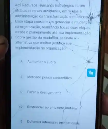 Aos Recursos Humanos Estratégico foram
átribuidas novas atividades, entre elas a
administração da transformação é mudanca the
Essa etapa consiste em gerenciar a mudanca
na organização realizando todas suas etapas,
desde o planejamento até sua implementação,
Sobre gestão da mudahea, assinale a
alternativa que melhor justifica sua
implementação na organização
A Aumentar o Lucro
B Mercado pouco competitivo
C Fazer a Reengenharia
D Responder ao ambiente mutável
E Defender interesses institucionais