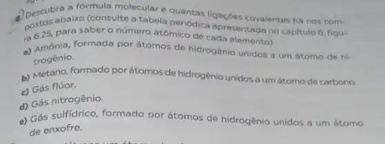 Apescubra a formula molecular equantas ligações covalentes há nos com-
postos abaixo (consulte tabela periódica apresentada no capitulo 6, figu-
ra 625, para sabero número atômico de cada elemento).
a) Amônia, formada por formada por átomos de hidrogênio unidos a um átomo de ni-
trogênio.
b) Metano, formado por átomos de hidrogênio unidos a um átomo de carbono.
c) Gás flúor.
d) Gás nitrogênio.
c) Gás sulfidrico, formado por átomos de hidrogênio unidos a um átomo
de enxofre.