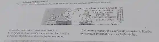 APLICAR CONHECTMENTOS
x - Enem (2005) A situaçáo abordada na tira abaixo torna explicita a contradição entre a(s):
a) relaçóes pessoais e o avanço tecnológico.
b) inteligência empresarial e a ignoráncia dos cidadãos.
c) inclusão digital e a modernização das empresas.
d) economia neoliberal e a reduzida atuação do Estado.
e) revolução informática e a exclusão digital.