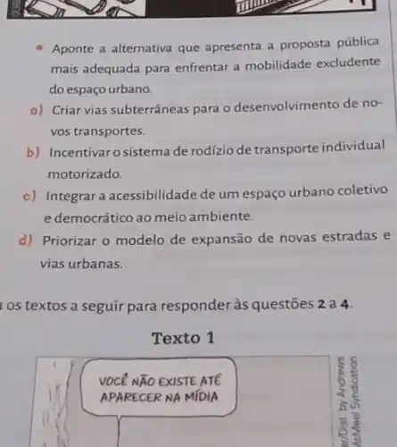 Aponte a alternativa que apresenta a proposta pública
mais adequada para enfrentar a mobilidade excludente
do espaço urbano.
a) Criar vias subterrâneas para o desenvolvimen to de no-
vos transportes.
b) Incentivaro sistema de rodízio de transporte individual
motorizado.
c) Integrar a acessibilidade de um espaço urbano coletivo
e democrático ao meio ambiente.
d) Priorizar o modelo de expansão de novas estradas e
vias urbanas.
os textos a seguir para responder às questões 2 a 4.
Texto 1