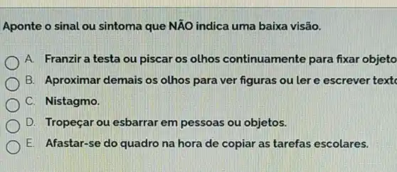 Aponte o sinal ou sintoma que NĂO indica uma baixa visão.
A. Franziratesta ou piscar os olhos continuamente para fixar objeto
B. Aproximar demais os olhos para ver figuras ou ler e escrever textc
C. Nistagmo.
D. Tropeçar ou esbarrar em pessoas ou objetos.
E. Afastar-se do quadro na hora de copiar as tarefas escolares.