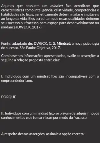 Aqueles que possuem um mindset fixo acreditam que
características como inteligência , criatividade , competências e
habilidades são fixas ,geneticamente determinadas e imutáveis
ao longo da vida . Eles acreditam que essas qualidades definem
seu sucesso ou fracasso, sem espaço para d lesenvolvimento ou
mudança (DWECK , 2017).
Fonte: adaptado de:DWECK, C. S . Mindset: a nova psicologia
do sucesso. São Paulo: Objetiva, 2017.
Com base nas informações apresentadas, avalie as asserções a
seguir e a relação proposta entre elas:
I. Individuos com um mindset fixo são incompativeis com
empreendedorismo.
PORQUE
II. Individuos com um mindset fixo se privam de adquirir novos
conhecimentos e de tomar riscos por medo do fracasso.
A respeito dessas asserções, assinale a opção correta: