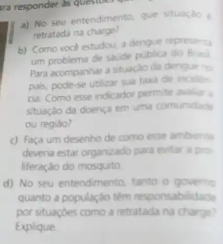 ara responder as questoes qu
a) No seu entendimento, que situaçao e
retratada na charge?
b) Como voce estudou, a dengue representa
um problema de saude pública do Brasil
Para acompanhar a situação da dengue no
pals, pode-se utilizar sua taxa de inciden.
cia. Como esse indicador permite availar a
situaçáo da doença em uma comunidade
ou regiâo?
c) Faça um desenho de como esse ambiente
deveria estar organizado para evitar a pro-
liferação do mosquito.
d) No seu entendimento tanto o governo
quanto a população têm responsabilidade
por situaçóes como a retratada na charge?
Explique.