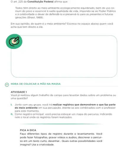 art. 225 da Constitulção Federal afirma que:
Todos têm direito ao meio ambiente ecologicamente equilibrado, bem de uso cơ
mum do povo e essencial à sadia qualidade impondo-se ao Poder Público
e à coletividade o dever de defendê-lo e preservá-lo para as presentes e futuras
gerações (Brasil, 1989).
Em sua opinião, de quem é o meio ambiente? Escreva no espaço abaixo quem você
acha que tem direito a ele.
square 
HORA DE COLOCAR A MãO NA MASSA
ATIVIDADE 1
Você já realizou algum trabalho de campo para levantar dados sobre um problema ou
uma questão?
I. Junto com seu grupo, você irá realizar registros que demonstrem o que faz parte
do meio ambiente em sua percepção. Atente-se aos combinados com o professor
para este momento.
III. Como registro principal você precisa esboçar um mapa do percurso, indicando
nele o local onde os registros foram realizados.
FICA A DICA
Faça diferentes tipos de registro durante o levantamento . Você
pode fazer fotografias, gravar videos e áudios, descrever o percur-
so em um texto curto, desenhar. __ Quais outras possibilidades vocé
imagina? Use a criatividade.