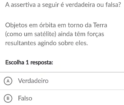 A assertiva a seguir é verdadeira ou falsa?
Objetos em órbita em torno da Terra
(como um satélite)ainda têm forças
resultantes agindo sobre eles.
Escolha 1 resposta:
A Verdadeiro
B Falso