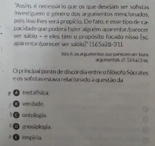 Assim, é necessário que os que desejam ser sofistas
vestiguem o genero dos ar gumentos mencionados
pois isso thes sera propicio Defato, é esse tipo de ca
pacidade que poderá fazer alguém rentar/parecer
ser sábio - e eles tém o propósito focado nisso [sc
aparentar/parecer ser sábio]" 165a28-31
Istoé, os argumentos que parecem ser bons
argumentos, cf .164a2355
Oprincipal ponto de discordia entre o filósofo Socrates
e os sofistas estava relacionado à questão da
A metafisica
B verdade
ontologia
D znosiologia
E empiria