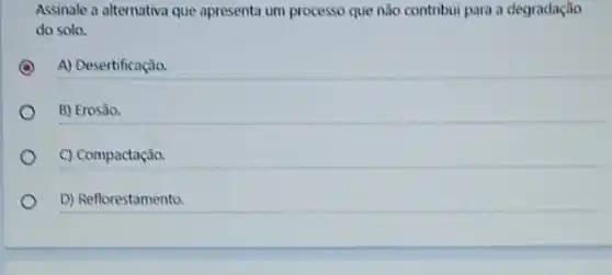 Assinale a alternativa que apresenta um processo que não contribui para a degradação
do solo.
A) Desertificação.
B) Erosão.
C) Compactação.
D) Reflorestamento.