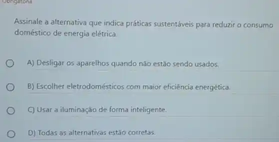 Assinale a alternativa que indica práticas sustentáveis para reduzir o consumo
doméstico de energia elétrica.
A) Desligar os aparelhos quando não estão sendo usados.
B) Escolher eletrodomésticos com maior eficiência energética.
C) Usar a iluminação de forma inteligente.
D) Todas as alternativas estão corretas.