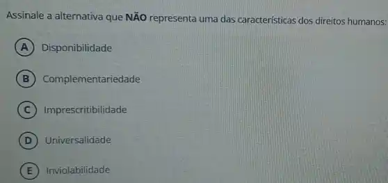 Assinale a alternativa que NÃo representa uma das características dos direitos humanos:
A Disponibilidade
B Complementariedade
C Imprescritibilidade
D Universalidade
E Inviolabilidade