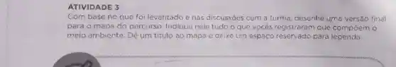 ATIVIDADE 3
Com base no que foi levantado e nas discussōes com a turma, desenhe uma versão final
para o mapa do percurso. Indique nele tudo o que vocês registraram que compoem o
meio ambiente. Dê um titulo ao mapa e deixe um espaço reservado para legenda.