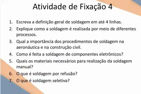 Atividade de Fixação 4
1. Escreva a definição geral de soldagem em até 4 linhas.
2. Explique como a soldagem é realizada por meio de diferentes
processos.
3. Qual a importância dos procedimentos de soldagem na
aeronáutica e na construção civil.
4. Comoé feita a soldagem de component es eletrônicos?
5. Quais os materiais necessários para realização da soldagem
manual?
6. 0 que é soldagem por refusão?
7. Oqueé soldagem seletiva?