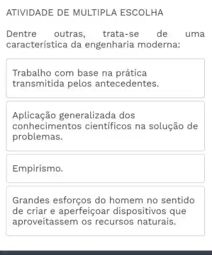 ATIVIDADE DE MULTIPLA ESCOLHA
Dentre outras, trata-se de uma
característica da engenharia moderna:
Trabalho com base na prática
transmitida pelos antecedentes.
Aplicação g eneralizada dos
conhecimentos científicos na solução de
problemas.
Empirismo.
Grandes esforços do homem no sentido
de criar e aperfeiçoar dispositivos que
aproveitassem os recursos naturais.