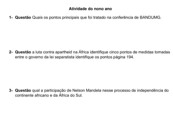 Atividade do nono ano
1- Questão Quais os pontos principais que foi tratado na conferência de BANDUMG.
2. Questão a luta contra apartheid na Africa identifique cinco pontos de medidas tomadas
entre o governo da lei separatista identifique os pontos página 194.
3- Questão qual a participação de Nelson Mandela nesse processo de independência do
continente africano e da África do Sul.