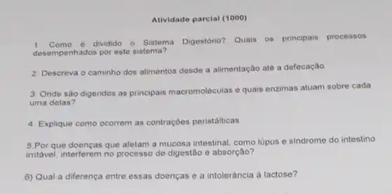 Atividade parcial (1000)
1. Como é dividido o Sistema Digestório Quais os principais processos
desempenhados por este sistema?
2. Descreva o caminho dos alimentos desde a alimentação até a defecação
3. Onde são digeridos as principais macromoléculas e quais enzimas atuam sobre cada
uma delas?
4. Explique como ocorrem as contrações peristálticas
5.Por que doenças que afetam a mucosa intestinal, como lúpus e sindrome do intestino
irritável, interferem no processo de digestão e absorção?
6) Qual a diferença entre essas doenças e a intolerância à lactose?