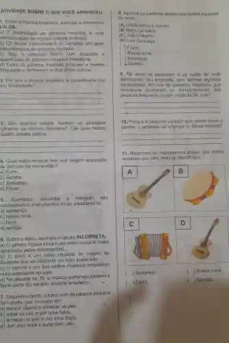 ATIVIDADE SOBRE O QUE VOCE APRENDEU
3. Em quantos estilos incidem os principais
gêneros da música brasileira? Cite pelo menos
quatro desses estilos.
__
__
1. Sobre a música brasileira, assinale a alternativa
FALSA:
a) A diversidade de generos musicais é uma
comprovação da riqueza cultura do Brasil,
b) Os rituais tradicionais e as cancoes africanas
são exemplos de gêneros musicals.
c) Não é possivel definir com exatidão a
quantidade de generos musicais brasileiros.
d) Todos os gêneros musicais possuem a mesma
finalidade e pertencem a uma úhica cultura.
2. Por que a música brasileira é considerada rica
em diversidade?
4. Qual estilo musical tem sua origem associada
ao período da escravidão?
a) Forró.
b) Samba.
c) Sertanejo.
d) Frevo.
5. Acordeão, zabumba e triângulo são
considerados instrumentos muito populares do
a) sertanejo.
b) bossa nova.
C) forró.
d) samba.
6. Sobre o texto assinale a opção INCORRETA.
a) gênero bossa nova é um estilo musical muito
apreciado pelos estrangeiros.
b)
forró é um estilo musical de origem do
Sudeste que se utiliza de um sóm acelerado.
C)
samba é um dos estilos musicais brasileiros
mais populares no país.
d) Na década de 70 a música sertaneja passou a
fazer parte do cenário musical brasileiro.
7. Segundo o texto , o forró vem da palavra africana
forrobodó, que consiste em:
a) dançar rápido e arrastar os pés.
b) bater os pés e dar uma festa.
c) arrastar os pés e dar uma festa.
d) dar uma festa e pular bem alto:
8. Associe os cantores abaixo aos estilos musicais
do texto.
(A) Chitãozinho e Xororó.
(B) Beth Carvalho.
(C) João Gilberto.
(D) Luiz Gonzaga.
( ) Forró.
( ) Bossa nova.
( ) Sertanejo.
Samba.
9. Os anos se passaram e as rodas de viola
mantiveram seu propósito, com apenas algumas
attializações. Em vez de assuntos que
mudanças ocorreram no comportamento das
pessoas enquanto ouviam músicas de viola?
10. Porque é possivel concluir que assim como o
samba, o sertanejo se originou no Brasil colonial?
easings
__
__
11. Relacione e os instrumentos 'abaixo aos estilos
musicais que eles mais se identificam.
() ( ) Sertanejo.
( ) Bossa nova.
(i ) Forró.
() Samba.