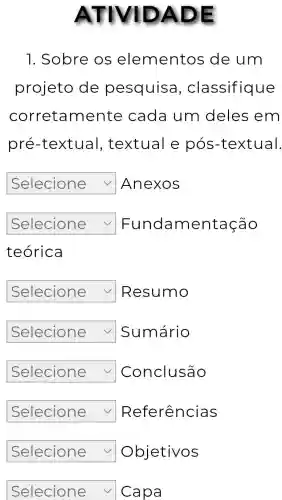 ATIVIDADE
1. Sobre os elementos de um
projeto de pesquisc , classifique
corretamente cada um deles em
pré -textual , textual e pós-textual.
square  Anexos
square  v Fundamentação
teórica
square  Resumo
square  √ Sumário
square  Conclusão
square  Referências
square  Objetivos
square  v Capa