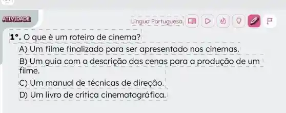 ATIVIDADE
19. O que é um roteiro de cinema?
A) Um filme finalizado para ser apresentado nos cinemas.
B) Um guia com a descrição das cenas para a produção de um
filme.
C) Um manual de técnicas de direção.
D) Um livro de critica cinematográfica.
Língua Portuguesa