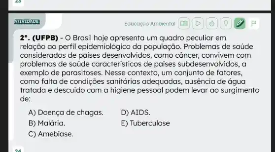 ATIVIDADE
2^circ  . (UFPB) - O Brasil hoje apresenta um quadro peculiar em
relação ao perfil epidemiológicc da população . Problemas de saúde
considerados de paises desenvolvidos ; como câncer , convivem com
problemas de saúde característicos de paises subdesenvolvido 5. a
exemplo de parasitoses : Nesse contexto , um conjunto de fatores,
como falta de condições sanitárias adequadas , ausência de água
tratada e descuido com a higiene pessoal podem levar ao surgimento
de:
A) Doença de chagas.
D) AIDS.
B) Malária.
E) Tuberculose
C Amebiase
Educação Ambiental