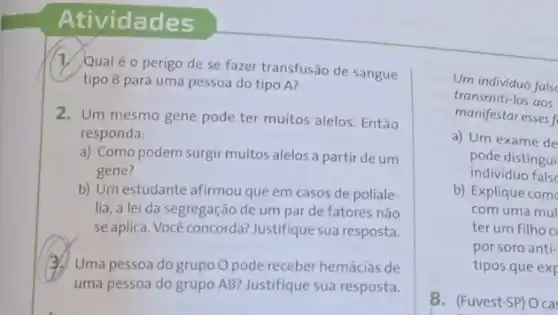 Atividades
1. Qualé o perigo de se fazer transfusão de sangue
tipo B para uma pessoa do tipo A?
2. Um mesmo gene pode ter muitos alelos . Então
responda:
a) Como podem surgir muitos alelos a partir de um
gene?
b) Um estudante afirmou que em casos de poliale-
lia, a lei da segregação de um par de fatores não
seaplica. Você concorda?Justifique sua resposta.
(3.) Uma pessoa do grupo O pode receber hemácias de
uma pessoa do grupo AB? Justifique sua resposta.
Um individuo false
transmiti-los aos
manifestar esses f
a) Um exame de
pode distingui
individuo false
b) Explique com
com uma mul
ter um filho c
por soro anti-
tipos que exp
8. (Fuvest-SP) O ca