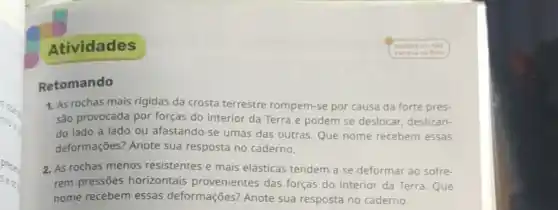 Atividades
Retomando
1. As rochas mais rigidas da crosta terrestre rompem-se por causa da forte pres-
sảo provocada por forças do interior da Terra e podem se deslocar deslizan-
do lado a lado ou afastando-se umas das outras. Que nome recebem essas
deformações? Anote sua resposta no caderno.
2. As rochas menos resistentes e mais elásticas tendem a se deformar ao sofre-
rem pressões horizontais provenientes das forças do interior da Terra . Que
nome recebem essas deformações? Anote sua resposta no caderno.
- Lembre-se nilo
escreva no livro