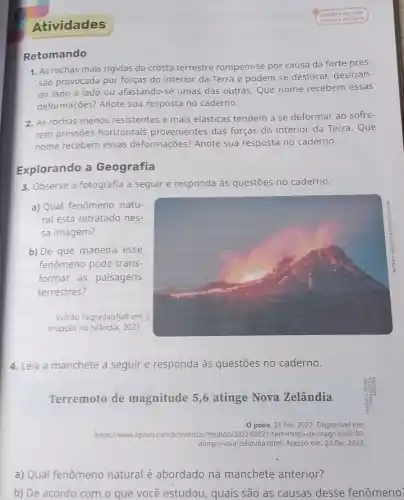 Atividades
Retomando
Lembre-se: nào
escreva no livro.
1. As rochas mais rigidas da crosta terrestre rompem-se por causa da forte pres-
são provocada por forças do interior da Terra e podem se deslocar deslizan-
do lado a lado ou afastando-se umas das outras. Que nome recebem essas
deformações? Anote sua resposta no caderno.
2. As rochas menos resistentes e mais elásticas tendem a se deformar ao sofre-
rem pressões horizontais provenientes das forças do interior da Terra. Que
nome recebem essas deformações? Anote sua resposta no caderno.
Explorando a Geografia
3. Observe a fotografia a seguir e responda às questões no caderno.
a) Qual fenômeno natu-
ral está retratado nes-
sa imagem?
b) De que maneira esse
fenômeno pode trans-
formar as paisagens
terrestres?
Vulcão Fagradalsfjall em
erupção na Islândia, 2021.
4. Leia a manchete a seguir e responda às questões no caderno.
Terremoto de magnitude 5,6 atinge Nova Zelândia
0 povo, 21 fev. 2022 em:
https://www.opovo.com.br br/noticias mundo/2022/0221/herremoto-de-magnitud e.56-
inge-nova-zelandia.html. Acesso em: 23 fev. 2022.
a) Qual fenômeno natural é abordado na manchete anterior?
b) De acordo com o que você estudou , quais são as causas desse fenômeno?