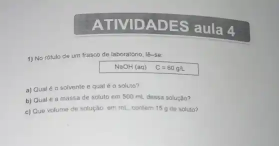 ATM DADE Saula 4
1) No rótulo de um frasco de laboratório, lê-se:
NaOH (aq) C=60g/L
a) Qual é o solvente e qual é o soluto?
b) Qual é a massa de soluto em 500 mL dessa solução?
c) Que volume de solução, em mL contém 15 g de soluto?