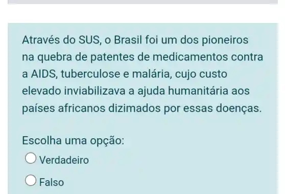 Através do SUS, 0 Brasil foi um dos pioneiros
na quebra de patentes de medicamentos contra
a AIDS , tuberculose e malária, cujo custo
elevado inviabilizava a ajuda humanitál ria aos
países africanos dizimados por essas doenças.
Escolha uma opção:
Verdadeiro
Falso