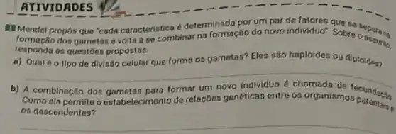 ATTVIDADES
Mendel propos que "cada caracteristica é determinada por um par de fatores
formação dos gametas c volta a se combinar na formação do novo individuo". Sobre organize
responda as questoes propostas.
a) Qualéo tipo de divisão celular que forma os gametas? Eles são haploides ou diploides?
b) A combinação dos gametas para formar um novo individuo é chamada de fecundaçin
Como ela permite o estabelecimento de relações genéticas entre os organismos
os descendentes?