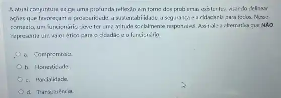 A atual conjuntura exige uma profunda reflexão em torno dos problemas existentes visando delinear
ações que favoreçam a prosperidade, a sustentabilidade, a segurança e a cidadania para todos. Nesse
contexto, um funcionário deve ter uma atitude socialmente responsável. Assinale a alternativa que NĂO
representa um valor ético para o cidadão e o funcionário.
a. Compromisso
b. Honestidade
c. Parcialidade.
d. Transparência.