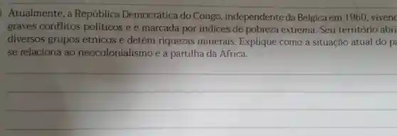 Atualmente, a República Democrática do Congo , independente da Bélgica em 1960 viven
graves conflitos políticos e é marcada por indices de pobreza extrema. Seu território abri
diversos grupos étnicos e detém riquezas minerais Explique como a situação atual do p
se relaciona ao neocolonialismo e à partilha da Africa.
__