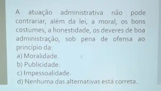 A atuação administrat iva não pode
contrariar, além da lei, a moral os bons
costumes, a honestidade, os deveres de boa
administracão , sob pena de ofensa ao
princípio da:
a) Moralidade.
b) Publicidade.
c) Impessoalidade.
d) Nenhuma das alternativas está correta.