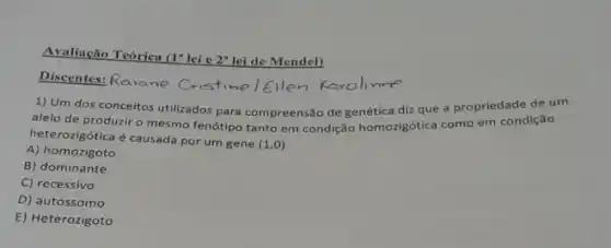 Avaliação Teórica (I"lei e
2^a lei de Mendel)
Discentes: Raiane Cristime [Ellen Karol me
1) Um dos conceitos utilizados para compreensão de genética diz que a propriedade de um
alelo de produzir o mesmo fenótipo tanto em condição homozigótica como em condição
heterozigótica é causada por um gene
(1,0)
A) homozigoto
B) dominante
C) recessivo
D) autossomo
E) Heterozigoto