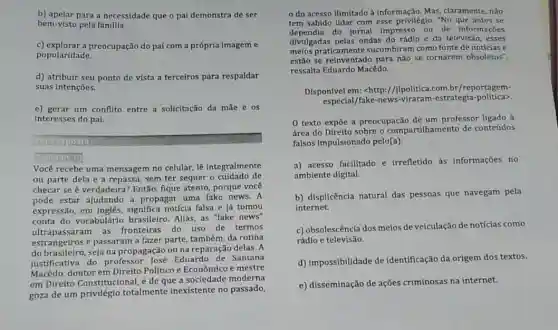 b) apelar para a necessidade que o pai demonstra de ser
bem-visto pela familla.
c) explorar a preocupação do pai com a própria imagem e
popularidade.
d) atribuir seu ponto de vista a terceiros para respaldar
suas intençoes.
e) gerar um conflito entre a solicitação da mãe e os
interesses do pai.
mg
1.D
Você recebe uma mensagem no celular, lê integralmente
ou parte dela e a repassa, sem ter sequer o cuidado de
checar se é verdadeira Então, fique atento, porque você
pode estar ajudando a propagar uma fake news A
expressão, em inglês notícia falsa e já tomou
conta do vocabulário brasileiro. Aliás, as "fake news"
ultrapassaram as fronteiras do uso de termos
estrangeiros e passaram a fazer parte, também, da rotina
do brasileiro, seja na propagação ou na reparação delas. A
justificativa do professor José Eduardo de Santana
Macedo,doutor em Direito Politico e Econômico e mestre
em Direito Constitucional,de que a sociedade moderna
goza de um privilégio totalmente inexistente no passado,
do acesso ilimitado a informação. Mas, claramente nào
tem sabido lidar com esse privilégio. "No que antes se
dependia do jornal impresso ou de informações
divulgadas pelas ondas do rádio e da televisão esses
meios praticamente sucumbiram como fonte de notícias e
estão se reinventado para não se tornarem obsoletos",
ressalta Eduardo Macêdo.
Disponivel em: chttp://ilpolitica.com.br /reportagem-
especial/fake-estrategia-politica>.
0 texto expōe a preocupação de um professor ligado à
área do Direito sobre o compartilhamento de conteúdos
falsos Impulsionado pelo(a):
a) acesso facilitado e irrefletido as informações no
ambiente digital.
b) displicência natural das pessoas que navegam pela
internet.
c) obsolescência dos melos de veiculação de notícias como
rádio e televisão.
d) impossibilidade de identificação da origem dos textos.
e) disseminação de ações criminosas na internet.