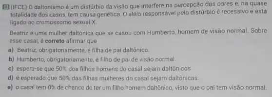 B (IFCE) O daltonismo é um distúrbio da visão que interfere na percepção das cores e, na quase
totalidade dos casos, tem causa genética. O alelo responsável pelo distúrbio é recessivo e está
ligado ao cromossomo sexual x
Beatriz é uma mulher daltônica que se casou com Humberto, homem de visão normal. Sobre
esse casal, é correto afirmar que
a) Beatriz, obrigatoriamente,filha de pai daltônico
b) Humberto, obrigatoriamente,filho de pai de visão normal.
c) espera-se que 50%  dos filhos homens do casal sejam daltônicos.
d) é esperado que 50%  das filhas mulheres do casal sejam daltônicas.
e) o casal tem 0%  de chance de ter um filho homem daltônico visto que o pai tem visão normal.