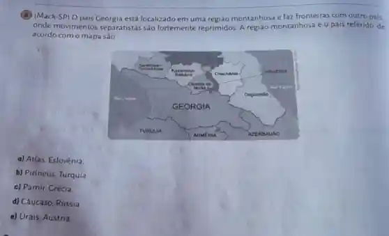 (B) (Mack-SP) O pais Geórgia está localizado em uma região montanhosa e faz fronteiras com outro pais.
onde movimentos separatistas são fortemente reprimidos A região montanhosa e o pais referido, de
acordo com o mapa são
a) Atlas, Eslovênia.
b) Pirineus, Turquia.
c) Pamir, Crécia.
d) Cáucaso, Rússia.
e) Urais, Áustria.