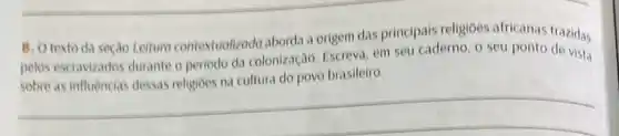 B. O texto da seçao Leituro contextudizodo aborda a origem das principais religioes africanas trazidas
pelos escravizados durante o periodo da colonização. Escreva em seu caderno, o seu ponto de vista
brasileiro
__