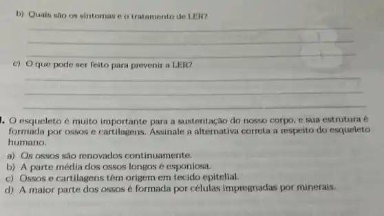 b) Quais são os sintomas e o tratamento de LER?
__
c) Oque pode ser felto para prevenir a LER?
__
1. esqueleto é multo importante para a sustentação do nosso corpo e sua estrutura é
formada por ossos e Assinale a alternativa correta a respeito do esqueleto
humano.
a) Os ossos são renovados continuamente.
b) A parte média dos ossos longos é esponjosa.
c) Ossos e cartilagens têm origem em tecido epitelial
d) A maior parte dos ossos é formada por células impregnadas por minerais.