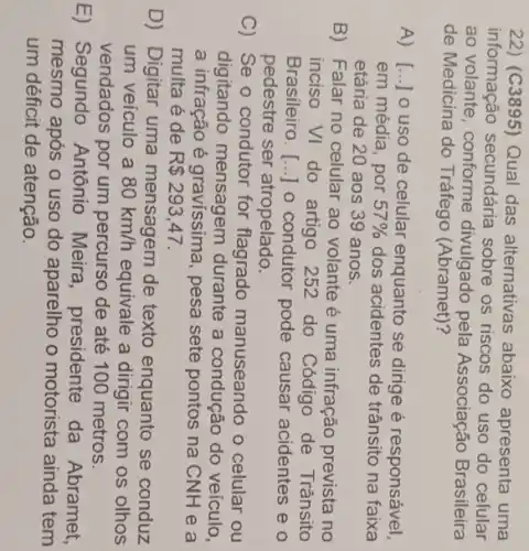 22) (C3895) Qual das alternativas abaixo apresenta uma
informação secundária sobre os riscos do uso do celular
ao volante, conforme divulgado pela Associação Brasileira
de Medicina do Tráfego (Abramet)?
A) [...] 0 uso de celular enquanto se dirige é responsável,
em média, por 57%  dos acidentes de trânsito na faixa
etária de 20 aos 39 anos.
B) Falar no celular ao volante é uma infração prevista no
inciso VI do artigo 252 do Código de Trânsito
Brasileiro. [...] o condutor pode causar acidentes e o
pedestre ser atropelado.
C) Se o condutor for flagrado manuseando o celular ou
digitando mensagem durante a condução do veículo,
a infração é gravissima, pesa sete pontos na CNH e a
multa é de R 293,47.
D) Digitar uma mensagem de texto enquanto se conduz
um veículo a 80km/h equivale a dirigir com os olhos
vendados por um percurso de até 100 metros.
E) Segundo Antônio Meira , presidente da Abramet,
mesmo após o uso do aparelho o motorista ainda tem