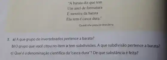 "A barata diz que tem
Um anel de formatura
É mentira da barata
Ela tem é casca dura."
Quadrinha popular brasileira
3. a) Aque grupo de invertebrados pertence a barata?
b) O grupo que você citou no item a tem subdivisões. A que subdivisão pertence a barata?
c) Qual é a denominação cientifica da "casca dura"?De que substância é feita?