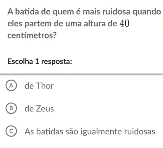 A batida de quem é mais ruidosa quando
eles partem de uma altura de 40
centímetros?
Escolha 1 resposta:
A de Thor
B de Zeus
C As batidas são igualmente ruidosas