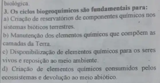 biológica.
3. Os ciclos biogeoquímicos são fundamentais para:
a) Criação de reservatórios de componentes químicos nos
sistemas bióticos terrestres.
b) Manutenção dos elementos químicos que compōem as
camadas da Terra.
c) Disponibilização de elementos quimicos para os seres
vivos e reposição ao meio ambiente.
d) Criação de elementos químicos consumidos pelos
ecossistemas e devolução ao meio abiótico.