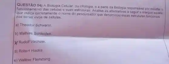 A Biologia Celular, ou citologia é a parte da
funcionamento das	e suas estruturas Analise as
alternativas a seguir e marque aquela
responsável por estudar o
que indica corretamente o nome do pesquisador que denominou essas
estruturas funcionais dos seres vivos de células
a) Theodor Schwann
b) Mathias Schleiden
Rudolf Virchow
d) Robert Hooke
e) Walther Flemming