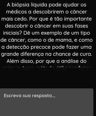 A biópsia líquida pode ajudar os
médicos a descobrirem o cancer
mais cedo. Por que é tão importante
descobrir o câncer em suas fases
iniciais? Dê um exemplo de um tipo
de câncer, como o de mama, e como
a detecção precoce pode fazer uma
grande diferença na chance de cura.
Além disso, por que a análise do
Escreva sua resposta __