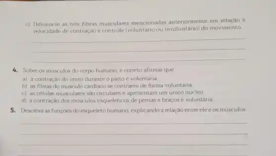 c) Diferencie as trés fibras musculares mencionadas anteriormente em relação à
velocidade de contração e controle (voluntário ou do movimento.
__
4. Sobre os músculos do corpo humano, é correto afirmar que
a) a contração do útero durante o parto é voluntária.
b) as fibras do músculo cardiaco se contraem de forma voluntária.
c) as células musculares são circulares e apresentam um único núcleo.
d) a contração dos músculos esqueléticos de pernas e braços é voluntária.
5. Descreva as funçōes do esqueleto humano explicandoa relação entre eleeos músculos.
__