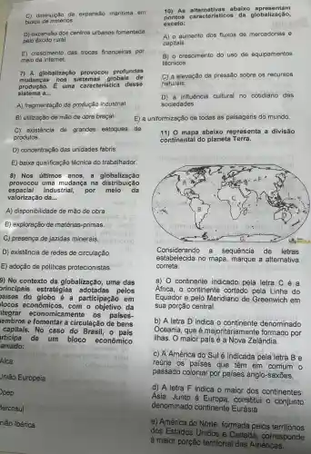 C) diminuição da expansão maritima em
busca de minérios.
D) expansão dos centros urbanos fomentada
pelo exodo rural.
E) crescimento das trocas financeiras por
meio da internet.
7) A globalização provocou profundas
mudancas nos sistemas globais de
produção. É uma característica desse
sistema a __
A) fragmentação da produção industrial.
B) utilização de mão de obra braçal.
C) existência de grandes estoques de
produtos.
D) concentração das unidades fabris
E) baixa qualificação técnica do trabalhador.
8) Nos últimos anos,a globalização
provocou uma mudança na distribuição
espacial industrial,por meio da
valorização da __
A) disponibilidade de mão de obra.
B) exploração de matérias-primas
C) presença de jazidas minerais.
D) existência de redes de circulação.
E) adoção de políticas protecionistas
9) No contexto da globalização, uma das
orincipais estratégias adotadas pelos
aises do globo é a participação em
locos com o objetivo da
tegrar economicamente os países-
embros e fomentar a circulação de bens
capitais. No caso do Brasil, 0 pais
rticipa de um bloco econômico
amado:
Jnião Europeia
oeosisleos
pep
lercosul
nião Ibérica
Alca
10) As abaixo apresentam
pontos característicos da globalização,
exceto:
A) o aumento dos fluxos de mercadorias e
capitais.
B) o crescimento do uso de equipamentos
técnicos
C) a elevação da pressão sobre os recursos
naturais.
D) a influência cultural no cotidiano das
sociedades.
E) a
11) 0 mapa abaixo representa a divisão
continental do planeta Terra.
leur obium
Considerando a sequência de letras
estabelecida no mapa, marque a alternativa
correta:
a) 0 continente indicado pela letra Céa
Africa, o continente cortado pela Linha do
Equador e pelo Meridiano de Greenwich em
sua porção central.
b) A letra D indica o continente denominado
Oceania, que é majoritariamente formado por
ilhas. O maior país é a Nova Zelândia.
c) A América do Sulé indicada pela letra Be
reúne os países que têm em comum o
passado colonial por paises anglo-saxōes.
d) A letra F indica o maior dos continentes:
Ásia. Junto à Europa, constitui o conjunto
denominado continente Eurásia:
e) América do Norte formada pelos territórios
dos Estados Unidos e Canadá , corresponde
à maior porção territorial das Américas.