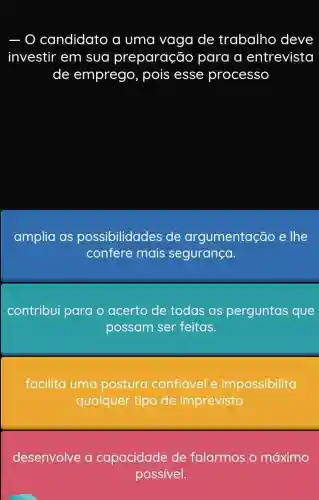 candidato a uma vaga de trabalho deve
investir em sua preparação para a entrevista
de emprego , pois esse processo
amplia as possibilidades de argumentação e The
confere mais segurança.
contribui para o acerto de todas as perguntas que
possam ser feitas.
facilita uma postura confiável e impossibilita
qualquer tipo de imprevisto.
desenvolve a capacidade de falarmos o máximo
possivel.