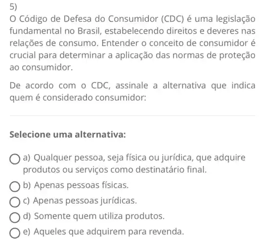 ,
Código de Defesa do Consumidor (CDC) é uma legislação
fundamental no Brasil , estabelecendo direitos e deveres nas
relações de consumo . Entender o conceito de consumidor é
crucial para determinar a aplicação das normas de proteção
ao consumidor.
De acordo com o CDC, assinale a alternativa que indica
quem é considerado consumidor:
Selecione uma alternativa:
a) Qualquer pessoa, seja física ou jurídica, que adquire
produtos ou serviços como destinatário final.
b) Apenas pessoas físicas.
c) Apenas pessoas jurídicas.
d) Somente quem utiliza produtos.
e) Aqueles que adquirem para revenda.