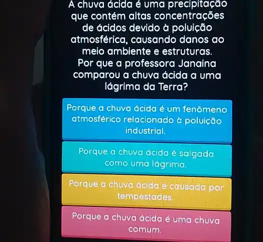 A chuva ácida é uma precipitação
que contém altas concentrações
de ácidos devido à poluição
atmosférica, causando danos ao
meio ambiente e estruturas.
Por que a professora Janaina
comparou a chuva ácida a uma
lágrima da Terra?
Porque a chuva ácida é um fenômeno
atmosférico relacionado d poluição
industrial.
Porque a chuva ácida é salgada
como uma lágrima.
Porque a chuva ácida é causada por
tempestades
Porque a chuva ácida é uma chuva
comum.